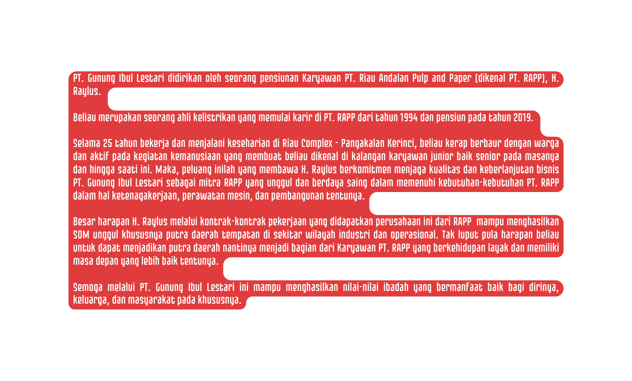 PT Gunung Ibul Lestari didirikan oleh seorang pensiunan Karyawan PT Riau Andalan Pulp and Paper dikenal PT RAPP H Raylus Beliau merupakan seorang ahli kelistrikan yang memulai karir di PT RAPP dari tahun 1994 dan pensiun pada tahun 2019 Selama 25 tahun bekerja dan menjalani keseharian di Riau Complex Pangakalan Kerinci beliau kerap berbaur dengan warga dan aktif pada kegiatan kemanusiaan yang membuat beliau dikenal di kalangan karyawan junior baik senior pada masanya dan hingga saati ini Maka peluang inilah yang membawa H Raylus berkomitmen menjaga kualitas dan keberlanjutan bisnis PT Gunung Ibul Lestari sebagai mitra RAPP yang unggul dan berdaya saing dalam memenuhi kebutuhan kebutuhan PT RAPP dalam hal ketenagakerjaan perawatan mesin dan pembangunan tentunya Besar harapan H Raylus melalui kontrak kontrak pekerjaan yang didapatkan perusahaan ini dari RAPP mampu menghasilkan SDM unggul khususnya putra daerah tempatan di sekitar wilayah industri dan operasional Tak luput pula harapan beliau untuk dapat menjadikan putra daerah nantinya menjadi bagian dari Karyawan PT RAPP yang berkehidupan layak dan memiliki masa depan yang lebih baik tentunya Semoga melalui PT Gunung Ibul Lestari ini mampu menghasilkan nilai nilai ibadah yang bermanfaat baik bagi dirinya keluarga dan masyarakat pada khususnya