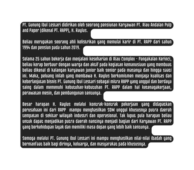 PT Gunung Ibul Lestari didirikan oleh seorang pensiunan Karyawan PT Riau Andalan Pulp and Paper dikenal PT RAPP H Raylus Beliau merupakan seorang ahli kelistrikan yang memulai karir di PT RAPP dari tahun 1994 dan pensiun pada tahun 2019 Selama 25 tahun bekerja dan menjalani keseharian di Riau Complex Pangakalan Kerinci beliau kerap berbaur dengan warga dan aktif pada kegiatan kemanusiaan yang membuat beliau dikenal di kalangan karyawan junior baik senior pada masanya dan hingga saati ini Maka peluang inilah yang membawa H Raylus berkomitmen menjaga kualitas dan keberlanjutan bisnis PT Gunung Ibul Lestari sebagai mitra RAPP yang unggul dan berdaya saing dalam memenuhi kebutuhan kebutuhan PT RAPP dalam hal ketenagakerjaan perawatan mesin dan pembangunan tentunya Besar harapan H Raylus melalui kontrak kontrak pekerjaan yang didapatkan perusahaan ini dari RAPP mampu menghasilkan SDM unggul khususnya putra daerah tempatan di sekitar wilayah industri dan operasional Tak luput pula harapan beliau untuk dapat menjadikan putra daerah nantinya menjadi bagian dari Karyawan PT RAPP yang berkehidupan layak dan memiliki masa depan yang lebih baik tentunya Semoga melalui PT Gunung Ibul Lestari ini mampu menghasilkan nilai nilai ibadah yang bermanfaat baik bagi dirinya keluarga dan masyarakat pada khususnya